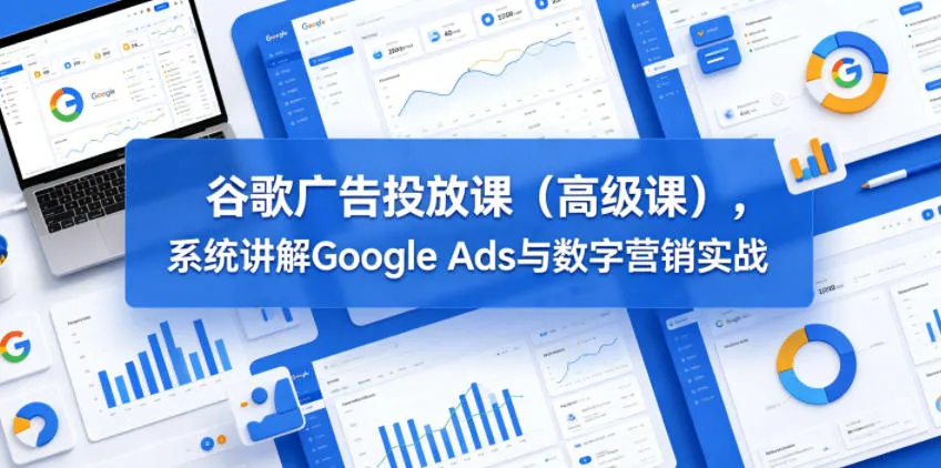 谷歌广告高级课：系统讲解Google Ads与数字营销实战技巧-91教程库