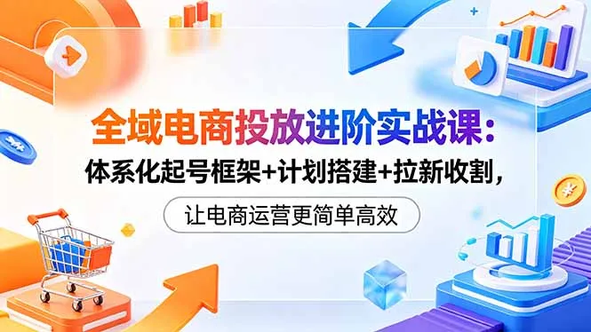 全域电商投放实战课：体系起号、计划搭建，拉新收割更高效-91教程库